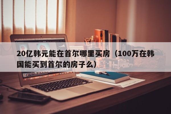 20亿韩元能在首尔哪里买房（100万在韩国能买到首尔的房子么）