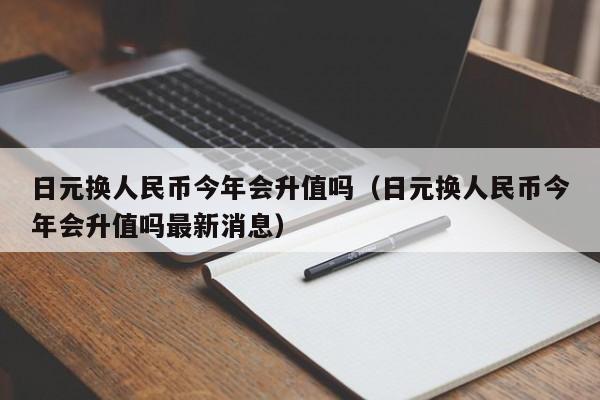 日元换人民币今年会升值吗（日元换人民币今年会升值吗最新消息）