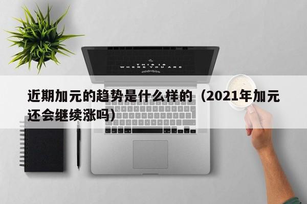 近期加元的趋势是什么样的（2021年加元还会继续涨吗）