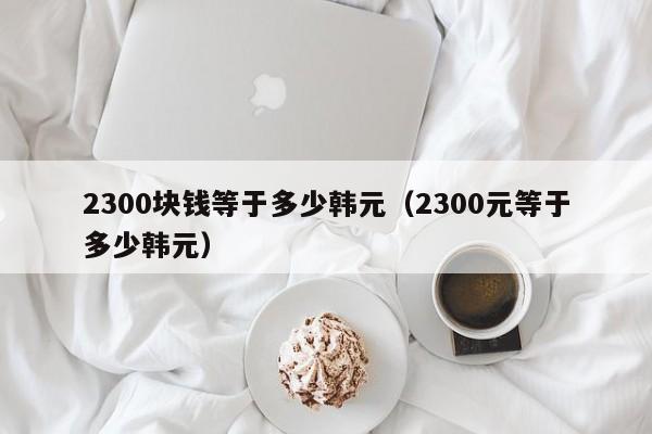 2300块钱等于多少韩元（2300元等于多少韩元）