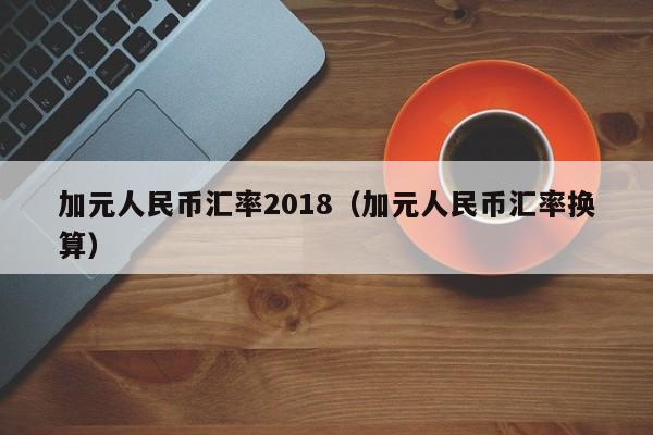 加元人民币汇率2018（加元人民币汇率换算）