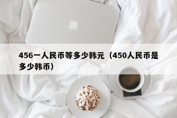 456一人民币等多少韩元（450人民币是多少韩币）