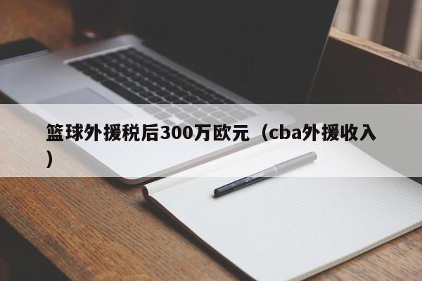 篮球外援税后300万欧元（cba外援收入）