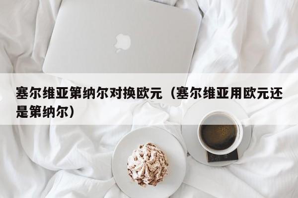 塞尔维亚第纳尔对换欧元（塞尔维亚用欧元还是第纳尔）