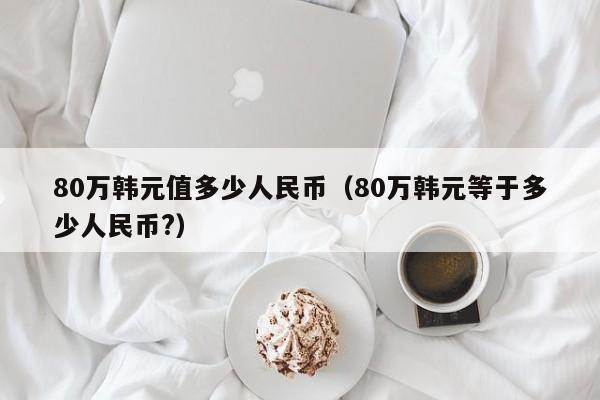 80万韩元值多少人民币（80万韩元等于多少人民币?）