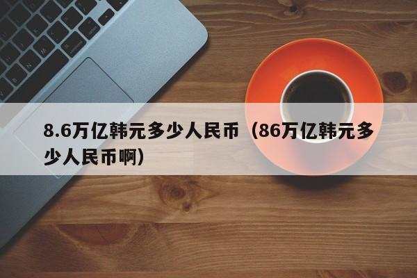 8.6万亿韩元多少人民币（86万亿韩元多少人民币啊）