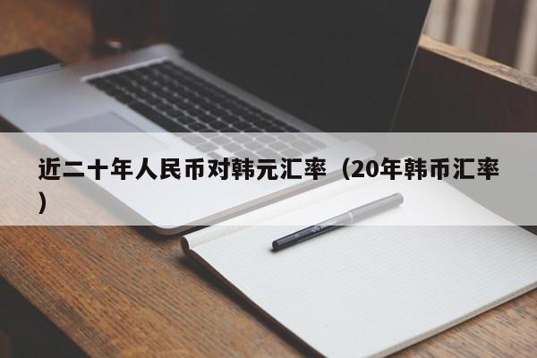 近二十年人民币对韩元汇率（20年韩币汇率）