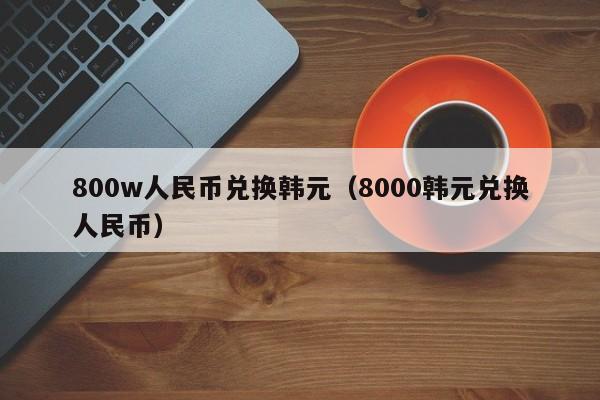 800w人民币兑换韩元（8000韩元兑换人民币）