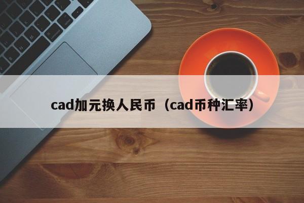 cad加元换人民币（cad币种汇率）