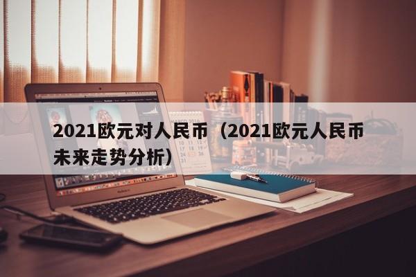 2021欧元对人民币（2021欧元人民币未来走势分析）