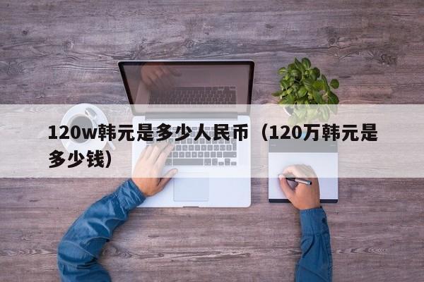 120w韩元是多少人民币（120万韩元是多少钱）