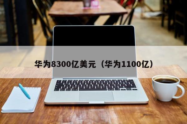 华为8300亿美元（华为1100亿）