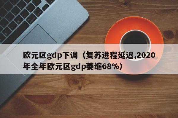 欧元区gdp下调（复苏进程延迟,2020年全年欧元区gdp萎缩68%）