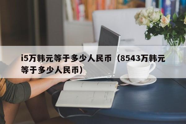 i5万韩元等于多少人民币（8543万韩元等于多少人民币）