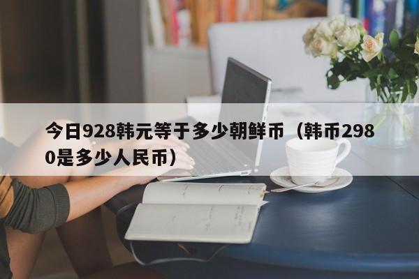 今日928韩元等于多少朝鲜币（韩币2980是多少人民币）