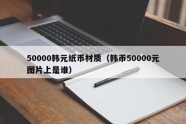 50000韩元纸币材质（韩币50000元图片上是谁）