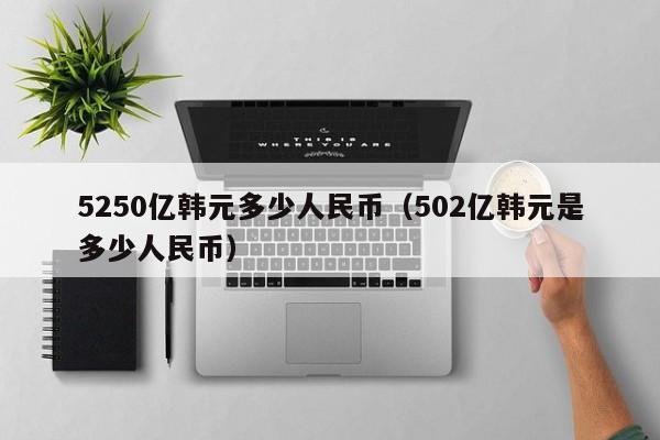 5250亿韩元多少人民币（502亿韩元是多少人民币）