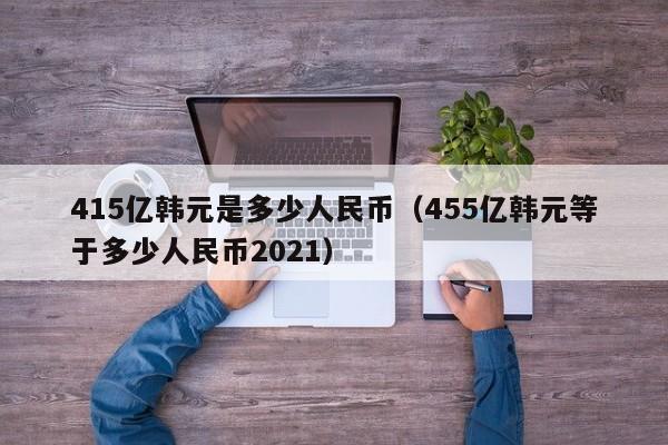 415亿韩元是多少人民币（455亿韩元等于多少人民币2021）