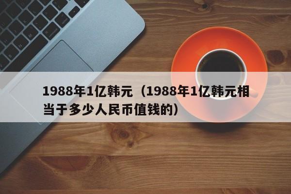 1988年1亿韩元（1988年1亿韩元相当于多少人民币值钱的）