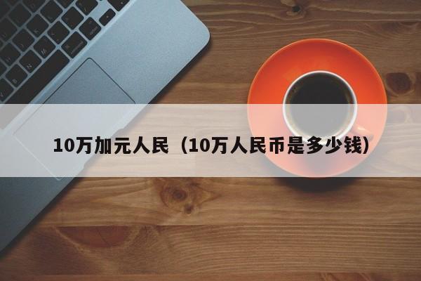 10万加元人民（10万人民币是多少钱）