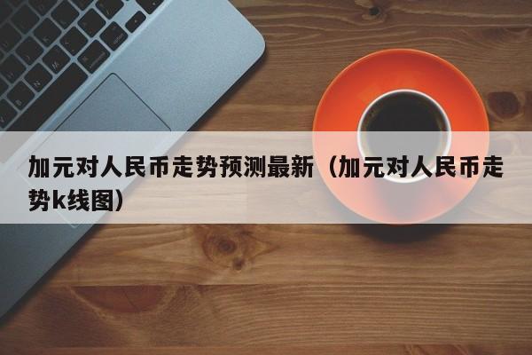 加元对人民币走势预测最新（加元对人民币走势k线图）