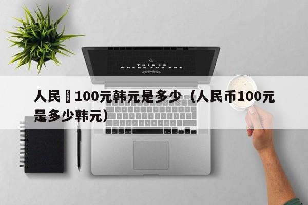 人民帀100元韩元是多少（人民币100元是多少韩元）