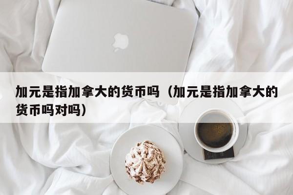 加元是指加拿大的货币吗（加元是指加拿大的货币吗对吗）