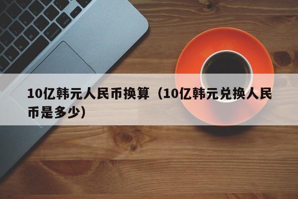 10亿韩元人民币换算（10亿韩元兑换人民币是多少）