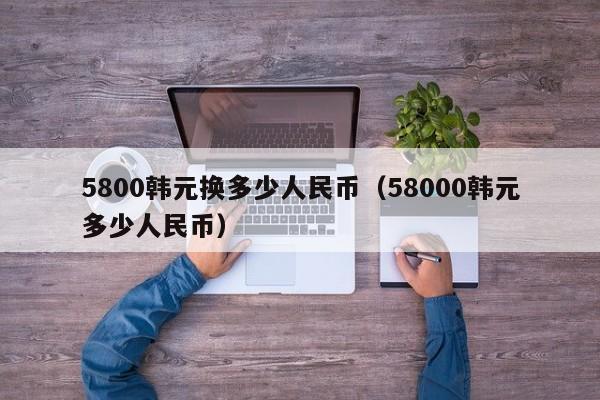 5800韩元换多少人民币（58000韩元多少人民币）