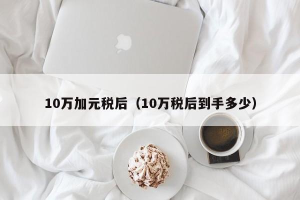 10万加元税后（10万税后到手多少）